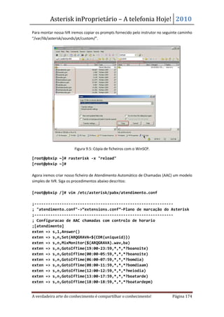 Asterisk inProprietário – A telefonia Hoje! 2010
Para montar nossa IVR iremos copiar os prompts fornecido pelo instrutor no seguinte caminho
“/var/lib/asterisk/sounds/pt/custom/”.




                        Figura 9.5: Cópia de ficheiros com o WinSCP.

[root@pbxip ~]# rasterisk -x "reload"
[root@pbxip ~]#

Agora iremos criar nosso ficheiro de Atendimento Automático de Chamadas (AAC) um modelo
simples de IVR. Siga os procedimentos abaixo descritos:

[root@pbxip /]# vim /etc/asterisk/pabx/atendimento.conf

;-------------------------------------------------------------
; "atendimento.conf"->“extensions.conf”-Plano de marcação do Asterisk
;-------------------------------------------------------------
; Configuracao de AAC chamadas com controlo de horario
;[atendimento]
exten => s,1,Answer()
exten => s,n,Set(ARQGRAVA=${CDR(uniqueid)})
exten => s,n,MixMonitor(${ARQGRAVA}.wav,ba)
exten => s,n,GotoIfTime(19:00-23:59,*,*,*?boanoite)
exten => s,n,GotoIfTime(00:00-05:59,*,*,*?boanoite)
exten => s,n,GotoIfTime(06:00-07:59,*,*,*?bomdia)
exten => s,n,GotoIfTime(08:00-11:59,*,*,*?bomdiaam)
exten => s,n,GotoIfTime(12:00-12:59,*,*,*?meiodia)
exten => s,n,GotoIfTime(13:00-17:59,*,*,*?boatarde)
exten => s,n,GotoIfTime(18:00-18:59,*,*,*?boatardepm)


A verdadeira arte do conhecimento é compartilhar o conhecimento!               Página 174
 