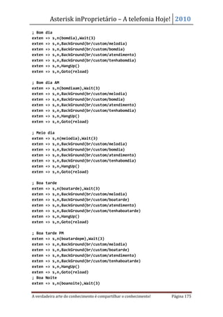 Asterisk inProprietário – A telefonia Hoje! 2010
; Bom   dia
exten   => s,n(bomdia),Wait(3)
exten   => s,n,BackGround(br/custom/melodia)
exten   => s,n,BackGround(br/custom/bomdia)
exten   => s,n,BackGround(br/custom/atendimento)
exten   => s,n,BackGround(br/custom/tenhabomdia)
exten   => s,n,HangUp()
exten   => s,n,Goto(reload)

; Bom   dia AM
exten   => s,n(bomdiaam),Wait(3)
exten   => s,n,BackGround(br/custom/melodia)
exten   => s,n,BackGround(br/custom/bomdia)
exten   => s,n,BackGround(br/custom/atendimento)
exten   => s,n,BackGround(br/custom/tenhabomdia)
exten   => s,n,HangUp()
exten   => s,n,Goto(reload)

; Meio dia
exten => s,n(meiodia),Wait(3)
exten => s,n,BackGround(br/custom/melodia)
exten => s,n,BackGround(br/custom/bomdia)
exten => s,n,BackGround(br/custom/atendimento)
exten => s,n,BackGround(br/custom/tenhabomdia)
exten => s,n,HangUp()
exten => s,n,Goto(reload)

; Boa   tarde
exten   => s,n(boatarde),Wait(3)
exten   => s,n,BackGround(br/custom/melodia)
exten   => s,n,BackGround(br/custom/boatarde)
exten   => s,n,BackGround(br/custom/atendimento)
exten   => s,n,BackGround(br/custom/tenhaboatarde)
exten   => s,n,HangUp()
exten   => s,n,Goto(reload)

; Boa   tarde PM
exten   => s,n(boatardepm),Wait(3)
exten   => s,n,BackGround(br/custom/melodia)
exten   => s,n,BackGround(br/custom/boatarde)
exten   => s,n,BackGround(br/custom/atendimento)
exten   => s,n,BackGround(br/custom/tenhaboatarde)
exten   => s,n,HangUp()
exten   => s,n,Goto(reload)
; Boa   Noite
exten   => s,n(boanoite),Wait(3)


A verdadeira arte do conhecimento é compartilhar o conhecimento!   Página 175
 