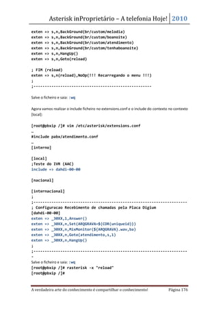 Asterisk inProprietário – A telefonia Hoje! 2010
exten   =>   s,n,BackGround(br/custom/melodia)
exten   =>   s,n,BackGround(br/custom/boanoite)
exten   =>   s,n,BackGround(br/custom/atendimento)
exten   =>   s,n,BackGround(br/custom/tenhaboanoite)
exten   =>   s,n,HangUp()
exten   =>   s,n,Goto(reload)

; FIM (reload)
exten => s,n(reload),NoOp(!!! Recarregando o menu !!!)
;
;-----------------------------------------------------

Salve o ficheiro e saia: :wq

Agora vamos realizar o include ficheiro no extensions.conf e o include do contexto no contexto
[local]:

[root@pbxip /]# vim /etc/asterisk/extensions.conf
…
#include pabx/atendimento.conf
…
[interno]

[local]
;Teste do IVR (AAC)
include => dahdi-00-00

[nacional]

[internacional]
;
;---------------------------------------------------------------------
; Configuracao Recebimento de chamadas pela Placa Digium
[dahdi-00-00]
exten => _30XX,1,Answer()
exten => _30XX,n,Set(ARQGRAVA=${CDR(uniqueid)})
exten => _30XX,n,MixMonitor(${ARQGRAVA}.wav,ba)
exten => _30XX,n,Goto(atendimento,s,1)
exten => _30XX,n,HangUp()
;
;---------------------------------------------------------------------
-
Salve o ficheiro e saia: :wq
[root@pbxip /]# rasterisk -x "reload"
[root@pbxip /]#



A verdadeira arte do conhecimento é compartilhar o conhecimento!                  Página 176
 