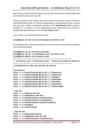 Asterisk inProprietário – A telefonia Hoje! 2010
Agora realize o reload no Servidor Asterisk e faça o teste marcando para o contexto 3000, tudo
ocorrendo bem deverá ouvir nossa IVR.

Vamos nos aventurar neste metodo, vamos fazer nossa rota de entrada consultar números de
atendimento diferenciados. Os numeros correspondente a um departamento. Caso o número
não seja os da condição o atendimento procede no IVR “atendimento.conf”. Quando a
condição for os númeors do outro departamento (que chamaremos de corretores) o
procedimento de atendimento será no IVR “corretores.conf”.

Vamos realizar os procedimentos descritos abaixo:

[root@pbxip /]# vim /etc/asterisk/pabx/corretores.conf

Ou ainda pode copiar o ficheiro atendimento.conf para corretores.conf e realizar as mudanças
como esta descrita abaixo:

[root@pbxip /]# cd /etc/asterisk/pabx/
[root@pbxip /]# cp -a atendimento.conf corretores.conf
[root@pbxip pabx]# vim corretores.conf
;-------------------------------------------------------------
; "corretores.conf"->“extensions.conf” - Plano de marcação do Asterisk
;-------------------------------------------------------------
; Configuracao de AAC com controlo de horario
;
[corretores]
exten => s,1,GotoIfTime(19:00-23:59,*,*,*?boanoite)
exten => s,n,GotoIfTime(00:00-05:59,*,*,*?boanoite)
exten => s,n,GotoIfTime(06:00-07:59,*,*,*?bomdia)
exten => s,n,GotoIfTime(08:00-11:59,*,*,*?bomdiaam)
exten => s,n,GotoIfTime(12:00-12:59,*,*,*?meiodia)
exten => s,n,GotoIfTime(13:00-17:59,*,*,*?boatarde)
exten => s,n,GotoIfTime(18:00-18:59,*,*,*?boatardepm)

; Bom   dia
exten   => s,n(bomdia),Wait(2)
exten   => s,n,NoOp(Bloco Bom Dia)
exten   => s,n,BackGround(br/custom/melodia)
exten   => s,n,BackGround(br/custom/bomdia)
exten   => s,n,BackGround(br/custom/foradehora)
exten   => s,n,HangUp()
exten   => s,n,Goto(reload)

; Bom   dia AM
exten   => s,n(bomdiaam),Wait(2)
exten   => s,n,NoOp(Bloco Bom Dia AM)
exten   => s,n,BackGround(br/custom/melodia)

A verdadeira arte do conhecimento é compartilhar o conhecimento!                  Página 177
 
