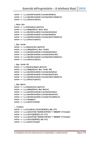 Asterisk inProprietário – A telefonia Hoje! 2010
exten => s,n,BackGround(br/custom/bomdia)
exten => s,n,BackGround(br/custom/dentrodahora)
exten => s,n,Goto(trydial)

; Meio dia
exten => s,n(meiodia),Wait(2)
exten => s,n,NoOp(Bloco Meio Dia)
exten => s,n,BackGround(br/custom/melodia)
exten => s,n,BackGround(br/custom/bomdia)
exten => s,n,BackGround(br/custom/dentrodahora)
exten => s,n,Goto(trydial)

; Boa   tarde
exten   => s,n(boatarde),Wait(2)
exten   => s,n,NoOp(Bloco Boa Tarde)
exten   => s,n,BackGround(br/custom/melodia)
exten   => s,n,BackGround(br/custom/boatarde)
exten   => s,n,BackGround(br/custom/dentrodahora)
exten   => s,n,Goto(trydial)

; Boa   tarde PM
exten   => s,n(boatardepm),Wait(2)
exten   => s,n,NoOp(Bloco Boa Tarde PM)
exten   => s,n,BackGround(br/custom/melodia)
exten   => s,n,BackGround(br/custom/boatarde)
exten   => s,n,BackGround(br/custom/dentrodahora)
exten   => s,n,Goto(trydial)

; Boa   Noite
exten   => s,n(boanoite),Wait(2)
exten   => s,n,NoOp(Bloco Boa Noite)
exten   => s,n,BackGround(br/custom/melodia)
exten   => s,n,BackGround(br/custom/boanoite)
exten   => s,n,BackGround(br/custom/foradehora)
exten   => s,n,HangUp()
exten   => s,n,Goto(reload)

; Trydial
exten => s,n(trydial),Dial(${ACH1},60,rTt)
exten => s,n,GotoIf($["${DIALSTATUS}"="ANSWER"]?reload)
exten => s,n,Dial(${ACH2},55,rTt)
exten => s,n,GotoIf($["${DIALSTATUS}"="ANSWER"]?reload)
exten => s,n,Dial(${ACH3},50,rTt)
exten => s,n,Goto(reload)




A verdadeira arte do conhecimento é compartilhar o conhecimento!   Página 178
 