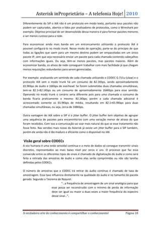Asterisk inProprietário – A telefonia Hoje! 2010
Diferentemente do SIP o IAX não é um protocolo em modo texto, portanto seus pacotes não
podem ser capturados, abertos e lidos por analisadores de protocolos, como o Wireshark por
exemplo. Objetivo principal de ser desenvolvido dessa maneira é para formar pacotes menores
e ser menos custoso para a rede.

Para economizar ainda mais banda em um entroncamento utilizando o protocolo IAX é
possível configurá-lo no modo trunk. Nesse modo de operação, parte-se do princípio de que
todas as ligações que saem para um mesmo destino podem ser empacotadas em um único
pacote IP, sem que seja necessário enviar um pacote para cada chamada contendo cabeçalhos
com informações iguais. Ou seja, têm-se menos pacotes, mas pacotes maiores. Além de
economizar banda, os ativos de rede conseguem trabalhar com mais facilidade já que chegam
menos requisições redundantes para serem gerenciadas.

Por exemplo: analisando um sentindo de cada chamada utilizando o CODEC G.711u (ulaw) e o
protocolo IAX sem o modo trunk há um consumo de 82.1Kbps, sendo aproximadamente
65.9Kbps de áudio e 16Kbps de overhead. Se forem submetidas duas chamadas simultâneas,
tem-se 82.1+82.1Kbps ou um consumo de aproximadamente 164Kbps para esse sentido.
Operando no modo trunk o cenário seria diferente pois para uma chamada o consumo de
banda ficaria praticamente o mesmo: 82.1Kbps; porém a cada chamada adicional é
acrescentado somente os 65.9Kbps de média, resultando em 82.1+65.9Kbps para duas
chamadas simultâneas, ou seja, cerca de 148Kbps.

Outra vantagem do IAX sobre o SIP é o jitter buffer. O jitter buffer tem objetivo de agrupar
uma sequência de pacotes para encaminhá-los com uma variação menor de atraso do que
foram recebidos. Com isso a comunicação vai soar mais natural do que se esse tratamento não
fosse feito. Nas versões mais novas do Asterisk já existe um jitter buffer para o SIP também,
porém ele ainda não é tão maduro e eficiente como o disponível no IAX.


Visão geral sobre CODECs
A voz humana é uma onda senoidal contínua e o meio de dados só consegue transmitir sinais
discretos, representados ao mais baixo nível por zeros e uns. O processo que faz essa
conversão entre os diferentes tipos de sinais é chamado de digitalização do áudio e como será
feita a retirada das amostras de áudio e como elas serão comprimidas ou não são tarefas
definidas pelos CODECs.

O número de amostras que o CODEC irá retirar do áudio contínuo é chamado de taxa de
amostragem. Essa taxa influencia diretamente na qualidade do áudio e no tamanho do pacote
gerado. Segundo o Teorema de Nyquist:
                              “…a frequência de amostragem de um sinal analógico para que
                      esse possa ser reconstruído com o mínimo de perda de informação
                      deve ser igual ou maior a duas vezes a maior frequência do espectro
                      desse sinal…”;




A verdadeira arte do conhecimento é compartilhar o conhecimento!                  Página 18
 