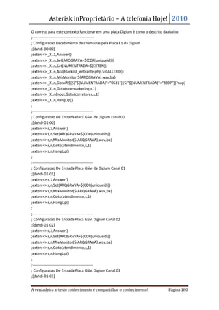 Asterisk inProprietário – A telefonia Hoje! 2010
O correto para este contexto funcionar em uma placa Digium é como o descrito daabaixo:
;--------------------------------------------------
; Configuracao Recebimento de chamadas pela Placa E1 da Digium
;[dahdi-00-00]
;exten => _X.,1,Answer()
;exten => _X.,n,Set(ARQGRAVA=${CDR(uniqueid)})
;exten => _X.,n,Set(NUMENTRADA=${EXTEN})
;exten => _X.,n,AGI(blacklist_entrante.php,${CALLERID})
;exten => _X.,n,MixMonitor(${ARQGRAVA}.wav,ba)
;exten => _X.,n,GotoIf($[$["${NUMENTRADA}"="0531"]|$["${NUMENTRADA}"="8397"]]?nop)
;exten => _X.,n,Goto(telemarketing,s,1)
;exten => _X.,n(nop),Goto(corretores,s,1)
;exten => _X.,n,HangUp()
;
;-------------------------------------------------
; Configuracao De Entrada Placa GSM da Digium canal 00
;[dahdi-01-00]
;exten => s,1,Answer()
;exten => s,n,Set(ARQGRAVA=${CDR(uniqueid)})
;exten => s,n,MixMonitor(${ARQGRAVA}.wav,ba)
;exten => s,n,Goto(atendimento,s,1)
;exten => s,n,HangUp()
;
;-------------------------------------------------
; Configuracao De Entrada Placa GSM da Digium Canal 01
;[dahdi-01-01]
;exten => s,1,Answer()
;exten => s,n,Set(ARQGRAVA=${CDR(uniqueid)})
;exten => s,n,MixMonitor(${ARQGRAVA}.wav,ba)
;exten => s,n,Goto(atendimento,s,1)
;exten => s,n,HangUp()
;
;-------------------------------------------------
; Configuracao De Entrada Placa GSM Digium Canal 02
;[dahdi-01-02]
;exten => s,1,Answer()
;exten => s,n,Set(ARQGRAVA=${CDR(uniqueid)})
;exten => s,n,MixMonitor(${ARQGRAVA}.wav,ba)
;exten => s,n,Goto(atendimento,s,1)
;exten => s,n,HangUp()
;
;-------------------------------------------------
; Configuracao De Entrada Placa GSM Digium Canal 03
;[dahdi-01-03]


A verdadeira arte do conhecimento é compartilhar o conhecimento!            Página 180
 