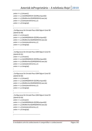 Asterisk inProprietário – A telefonia Hoje! 2010
;exten => s,1,Answer()
;exten => s,1,Set(ARQGRAVA=${CDR(uniqueid)})
;exten => s,2,MixMonitor(${ARQGRAVA}.wav,ba)
;exten => s,3,Goto(atendimento,s,1)
;exten => s,4,HangUp()
;
;-------------------------------------------------
; Configuracao De Entrada Placa GSM Digium Canal 00
;[dahdi-02-00]
;exten => s,1,Answer()
;exten => s,n,Set(ARQGRAVA=${CDR(uniqueid)})
;exten => s,n,MixMonitor(${ARQGRAVA}.wav,ba)
;exten => s,n,Goto(atendimento,s,1)
;exten => s,n,HangUp()
;
;-------------------------------------------------
; Configuracao De Entrada Placa GSM Digium Canal 01
;[dahdi-02-01]
;exten => s,1,Answer()
;exten => s,n,Set(ARQGRAVA=${CDR(uniqueid)})
;exten => s,n,MixMonitor(${ARQGRAVA}.wav,ba)
;exten => s,n,Goto(atendimento,s,1)
;exten => s,n,HangUp()
;
;-------------------------------------------------
; Configuracao De Entrada Placa GSM Digium Canal 02
;[dahdi-02-02]
;exten => s,1,Answer()
;exten => s,n,Set(ARQGRAVA=${CDR(uniqueid)})
;exten => s,n,MixMonitor(${ARQGRAVA}.wav,ba)
;exten => s,n,Goto(atendimento,s,1)
;exten => s,n,HangUp()
;
;-------------------------------------------------
; Configuracao De Entrada Placa GSM Digium Canal 03
;[dahdi-02-03]
;exten => s,1,Answer()
;exten => s,1,Set(ARQGRAVA=${CDR(uniqueid)})
;exten => s,2,MixMonitor(${ARQGRAVA}.wav,ba)
;exten => s,3,Goto(atendimento,s,1)
;exten => s,4,HangUp()
;
;---------------------------------------------------



A verdadeira arte do conhecimento é compartilhar o conhecimento!   Página 181
 