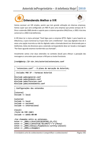 Asterisk inProprietário – A telefonia Hoje! 2010




Vamos escrever um IVR simples, porém que tem grande utilização em diversas empresas.
Vamos supor que será configurado um PBX IP para uma empresa que presta serviços de TI.
Once a extensão 2000 atende o suporte para o sistema operativo GNU/Linux, o 2001 é da área
comercial e o 2002 é da telefonista.

A IVR deve ter o menu principal “Você ligou para a empresa XPTO. Digite 1 para Suporte ao
GNU/Linux, 2 para Comercial ou 9 para falar com a telefonista”. Caso seja digitado mais de 3
vezes uma opção incorreta ou não for digitado nada a chamada deverá ser direcionada para a
telefonista. Antes de direcionar para a extensão correspondente deve ser tocada a mensagem
“Por favor aguarde estamos transferindo sua chamada”.

Inicialmente vamos criar duas extensões no contexto [local] para efetuar a gravação das
mensagens e uma exten para acessar o IVR para os testes funcionais.

[root@pbxip /]# vim /etc/asterisk/extensions.conf

;--------------------------------------------------
; "extensions.conf" - O plano de marcação do Asterisk;
;--------------------------------------------------
; Includes PBX IP – Formacao Asterisk
;
#include pabx/general.conf
#include pabx/globals.conf
#include pabx/recursos.conf
#include pabx/atendimento.conf
;---------------------------------------------------
; Configurações das extensões
;
[interno]
Include => local

[externo]
include => local
include => nacional
include => internacional

[local]
;Teste do IVR (AAC)
include => dahdi-00-00

;Faz chamadas entre as extensoes.
exten => _20XX,1,Dial(SIP/${EXTEN},15,rTt)
exten => _20XX,n,GotoIf($["${LIMIT}"="1"]?busy)
exten => _20XX,n(busy),Playback(is-curntly-unavail)
exten => _20XX,n,HangUp()

A verdadeira arte do conhecimento é compartilhar o conhecimento!                Página 182
 