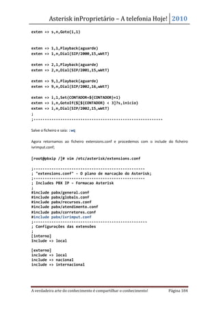 Asterisk inProprietário – A telefonia Hoje! 2010
exten => s,n,Goto(i,1)



exten => 1,1,Playback(aguarde)
exten => 1,n,Dial(SIP/2000,15,wWtT)

exten => 2,1,Playback(aguarde)
exten => 2,n,Dial(SIP/2001,15,wWtT)

exten => 9,1,Playback(aguarde)
exten => 9,n,Dial(SIP/2002,16,wWtT)

exten => i,1,Set(CONTADOR=${CONTADOR}+1)
exten => i,n,GotoIf($[${CONTADOR} < 3]?s,inicio)
exten => i,n,Dial(SIP/2002,15,wWtT)
;
;----------------------------------------------------------

Salve o ficheiro e saia: :wq

Agora retornamos ao ficheiro extensions.conf e procedemos com o include do ficheiro
ivrimput.conf;

[root@pbxip /]# vim /etc/asterisk/extensions.conf

;--------------------------------------------------
; "extensions.conf" - O plano de marcação do Asterisk;
;--------------------------------------------------
; Includes PBX IP – Formacao Asterisk
;
#include pabx/general.conf
#include pabx/globals.conf
#include pabx/recursos.conf
#include pabx/atendimento.conf
#include pabx/corretores.conf
#include pabx/ivrimput.conf
;---------------------------------------------------
; Configurações das extensões
;
[interno]
Include => local

[externo]
include => local
include => nacional
include => internacional




A verdadeira arte do conhecimento é compartilhar o conhecimento!        Página 184
 