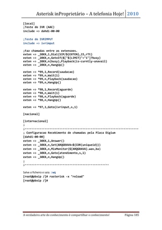 Asterisk inProprietário – A telefonia Hoje! 2010
[local]
;Teste do IVR (AAC)
include => dahdi-00-00

;Teste do IVRIMPUT
include => ivrimput

;Faz chamadas entre as extensoes.
exten => _20XX,1,Dial(SIP/${EXTEN},15,rTt)
exten => _20XX,n,GotoIf($["${LIMIT}"="1"]?busy)
exten => _20XX,n(busy),Playback(is-curntly-unavail)
exten => _20XX,n,HangUp()

exten   =>   *99,1,Record(saudacao)
exten   =>   *99,n,Wait(1)
exten   =>   *99,n,Playback(saudacao)
exten   =>   *99,n,HangUp()

exten   =>   *98,1,Record(aguarde)
exten   =>   *98,n,Wait(1)
exten   =>   *98,n,Playback(aguarde)
exten   =>   *98,n,HangUp()

exten => *97,1,Goto(ivrinput,s,1)

[nacional]

[internacional]
;
;---------------------------------------------------------------------
; Configuracao Recebimento de chamadas pela Placa Digium
[dahdi-00-00]
exten => _30XX,1,Answer()
exten => _30XX,n,Set(ARQGRAVA=${CDR(uniqueid)})
exten => _30XX,n,MixMonitor(${ARQGRAVA}.wav,ba)
exten => _30XX,n,Goto(atendimento,s,1)
exten => _30XX,n,HangUp()
;
;---------------------------------------------------

Salve o ficheiro e saia: :wq
[root@pbxip /]# rasterisk -x "reload"
[root@pbxip /]#




A verdadeira arte do conhecimento é compartilhar o conhecimento!   Página 185
 