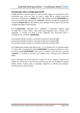 Asterisk inProprietário – A telefonia Hoje! 2010

Consideração sobre a configuração da IVR
Na IVR utilizamos a extensão especial “s” pois não havia dígitos que necessitassem serem
reconhecidos para iniciar seu fluxo. Foi criado o código *97 no contexto [local] para
encaminhar a chamada para o IVRIMPUT. Com o “Set” setamos a variável ${CONTADOR} que
servirá como controle das repetições. Em “s,n(inicio)” é tocada a mensagem de saudação com
o aplicativo Background() pois não queremos que o utilizador tenha de esperar até o final da
mensagem para digitar a opção desejada.

Com “s,n,WaitExten()” esperamos por 3 segundos o utilizador digitar algo
se anda não o tiver feito. Caso nada seja digitado até o limite de 3
segundos, o script irá para a linha seguinte que direciona para o
incremento da variável ${CONTADOR}.

Caso seja pelo utilizador marcado 1, a chamada irá então para a extensão 2000.
Caso seja pelo utilizador marcado 2, a chamada irá então para a extensão 2001.
Caso seja pelo utilizador marcado 3, a chamada irá então para a extensão 2002.

Se for digitado pelo utilizador algo diferente de 1, 2 e 9 a chamada cairá na extensão especial
“i”, onde é feito o incremento da variável ${CONTADOR}. Em seguida é verificado se o valor
que está na variável ${CONTADOR} é menor que 3; se positivo o script volta para a extensão
“s,n(inicio)” e o processo é retomado; caso negativo envia a chamada para a telefonista
(2002).

Teste o funcionamento da IVR marcando o código *97 do seu softphone. Seguindo esse
modelo você estará apto a criar IVRs com diversos níveis sem a necessidade de qualquer
módulo externo. Pesquise sobre os aplicativos disponíveis no Asterisk para configurar
estruturas cada vez mais elaboradas.




A verdadeira arte do conhecimento é compartilhar o conhecimento!                   Página 186
 