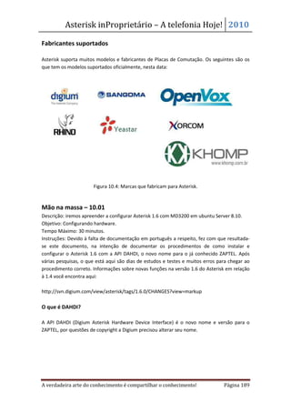 Asterisk inProprietário – A telefonia Hoje! 2010

Fabricantes suportados

Asterisk suporta muitos modelos e fabricantes de Placas de Comutação. Os seguintes são os
que tem os modelos suportados oficialmente, nesta data:




                      Figura 10.4: Marcas que fabricam para Asterisk.


Mão na massa – 10.01
Descrição: iremos apreender a configurar Asterisk 1.6 com MD3200 em ubuntu Server 8.10.
Objetivo: Configurando hardware.
Tempo Máximo: 30 minutos.
Instruções: Devido à falta de documentação em português a respeito, fez com que resultada-
se este documento, na intenção de documentar os procedimentos de como instalar e
configurar o Asterisk 1.6 com a API DAHDI, o novo nome para o já conhecido ZAPTEL. Após
várias pesquisas, o que está aqui são dias de estudos e testes e muitos erros para chegar ao
procedimento correto. Informações sobre novas funções na versão 1.6 do Asterisk em relação
à 1.4 você encontra aqui:

http://svn.digium.com/view/asterisk/tags/1.6.0/CHANGES?view=markup

O que é DAHDI?

A API DAHDI (Digium Asterisk Hardware Device Interface) é o novo nome e versão para o
ZAPTEL, por questões de copyright a Digium precisou alterar seu nome.




A verdadeira arte do conhecimento é compartilhar o conhecimento!                Página 189
 