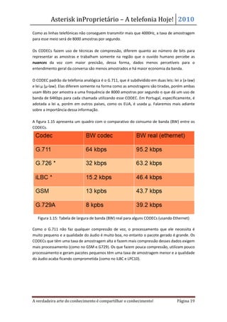 Asterisk inProprietário – A telefonia Hoje! 2010
Como as linhas telefónicas não conseguem transmitir mais que 4000Hz, a taxa de amostragem
para esse meio será de 8000 amostras por segundo.

Os CODECs fazem uso de técnicas de compressão, diferem quanto ao número de bits para
representar as amostras e trabalham somente na região que o ouvido humano percebe as
nuances da voz com maior precisão, dessa forma, dados menos percetíveis para o
entendimento geral da conversa são menos amostrados e há maior economia da banda.

O CODEC padrão da telefonia analógica é o G.711, que é subdividido em duas leis: lei a (a-law)
e lei µ (µ-law). Elas diferem somente na forma como as amostragens são tiradas, porém ambas
usam 8bits por amostra a uma frequência de 8000 amostras por segundo o que dá um uso de
banda de 64Kbps para cada chamada utilizando esse CODEC. Em Portugal, especificamente, é
adotada a lei a, porém em outros países, como os EUA, é usada µ. Falaremos mais adiante
sobre a importância dessa informação.

A figura 1.15 apresenta um quadro com o comparativo do consumo de banda (BW) entre os
CODECs.




   Figura 1.15: Tabela de largura de banda (BW) real para alguns CODECs (usando Ethernet)

Como o G.711 não faz qualquer compressão de voz, o processamento que ele necessita é
muito pequeno e a qualidade do áudio é muito boa, no entanto o pacote gerado é grande. Os
CODECs que têm uma taxa de amostragem alta e fazem mais compressão desses dados exigem
mais processamento (como no GSM e G729). Os que fazem pouca compressão, utilizam pouco
processamento e geram pacotes pequenos têm uma taxa de amostragem menor e a qualidade
do áudio acaba ficando comprometida (como no iLBC e LPC10).




A verdadeira arte do conhecimento é compartilhar o conhecimento!                   Página 19
 