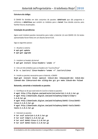 Asterisk inProprietário – A telefonia Hoje! 2010
Estrutura do código:

O DAHDI foi dividido em dois conjuntos de pacotes: dahdi-tools que são programas e
utilitários e dahdi-linux que contém os módulos para o kernel. Essa divisão ocorreu para
facilitar futuras atualizações.

Instalação de pendências

Agora você instalará pacotes necessários para rodar o Asterisk 1.6 com DAHDI 2.0. Os testes
apresentados foram feitos em um Ubuntu Server 8.10.

Siga os seguintes passos:

1 – Atualize o sistema
# apt-get update
# apt-get upgrade



2 – Instalem os headers do kernel
# apt-get install linux-headers-`uname –r`

3 – Crie um link simbólico para os headers em “/usr/src/linux”
# ln –s /usr/src/ linux-headers-‘uname –r’ /usr/src/Linux

4 – Instale os pacotes necessários para o Asterisk, e DAHDI
#apt-get install bison openssl libssl-dev libasound2-dev libc6-dev
libnewt-dev libncurses5-dev zlib1g-dev gcc g++ make libusb-dev fxload

Baixando, extraindo e instalando os pacotes

1 – Certifique-se de que você está em /usr/src e baixe os pacotes:
# wget http://ftp.digium.com/pub/asterisk/asterisk-1.6.0.1.tar.gz
# wget http://downloads.digium.com/pub/telephony/libpri/libpri-
1.4.8.tar.gz
# wget http://downloads.digium.com/pub/telephony/dahdi-linux/dahdi-
linux-2.1.0.3.tar.gz
# wget http://downloads.digium.com/pub/telephony/dahdi-tools/dahdi-
tools-2.1.0.2.tar.gz

2 – Extraiam os pacotes
# tar xvzf asterisk-1.6.0.1.tar.gz
# tar xvzf libpri-1.4.8.tar.gz
# tar xzvf dahdi-linux-2.1.0.tar.gz
# tar xzvf dahdi-tools-2.1.0.tar.gz


A verdadeira arte do conhecimento é compartilhar o conhecimento!               Página 190
 