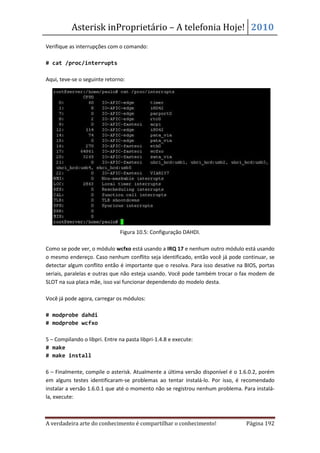 Asterisk inProprietário – A telefonia Hoje! 2010
Verifique as interrupções com o comando:

# cat /proc/interrupts

Aqui, teve-se o seguinte retorno:




                               Figura 10.5: Configuração DAHDI.

Como se pode ver, o módulo wcfxo está usando a IRQ 17 e nenhum outro módulo está usando
o mesmo endereço. Caso nenhum conflito seja identificado, então você já pode continuar, se
detectar algum conflito então é importante que o resolva. Para isso desative na BIOS, portas
seriais, paralelas e outras que não esteja usando. Você pode também trocar o fax modem de
SLOT na sua placa mãe, isso vai funcionar dependendo do modelo desta.

Você já pode agora, carregar os módulos:

# modprobe dahdi
# modprobe wcfxo

5 – Compilando o libpri. Entre na pasta libpri-1.4.8 e execute:
# make
# make install

6 – Finalmente, compile o asterisk. Atualmente a última versão disponível é o 1.6.0.2, porém
em alguns testes identificaram-se problemas ao tentar instalá-lo. Por isso, é recomendado
instalar a versão 1.6.0.1 que até o momento não se registrou nenhum problema. Para instalá-
la, execute:



A verdadeira arte do conhecimento é compartilhar o conhecimento!                Página 192
 