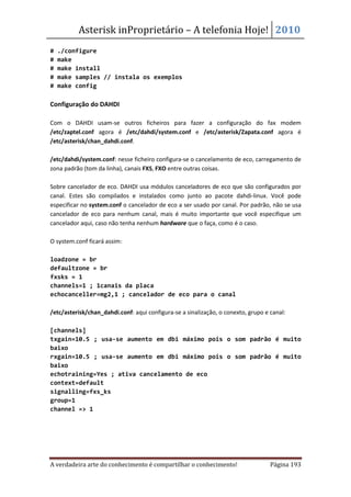 Asterisk inProprietário – A telefonia Hoje! 2010
#   ./configure
#   make
#   make install
#   make samples // instala os exemplos
#   make config

Configuração do DAHDI

Com o DAHDI usam-se outros ficheiros para fazer a configuração do fax modem
/etc/zaptel.conf agora é /etc/dahdi/system.conf e /etc/asterisk/Zapata.conf agora é
/etc/asterisk/chan_dahdi.conf.

/etc/dahdi/system.conf: nesse ficheiro configura-se o cancelamento de eco, carregamento de
zona padrão (tom da linha), canais FXS, FXO entre outras coisas.

Sobre cancelador de eco. DAHDI usa módulos canceladores de eco que são configurados por
canal. Estes são compilados e instalados como junto ao pacote dahdi-linux. Você pode
especificar no system.conf o cancelador de eco a ser usado por canal. Por padrão, não se usa
cancelador de eco para nenhum canal, mais é muito importante que você especifique um
cancelador aqui, caso não tenha nenhum hardware que o faça, como é o caso.

O system.conf ficará assim:

loadzone = br
defaultzone = br
fxsks = 1
channels=1 ; 1canais da placa
echocanceller=mg2,1 ; cancelador de eco para o canal

/etc/asterisk/chan_dahdi.conf: aqui configura-se a sinalização, o conexto, grupo e canal:

[channels]
txgain=10.5 ; usa-se aumento em dbi máximo pois o som padrão é muito
baixo
rxgain=10.5 ; usa-se aumento em dbi máximo pois o som padrão é muito
baixo
echotraining=Yes ; ativa cancelamento de eco
context=default
signalling=fxs_ks
group=1
channel => 1




A verdadeira arte do conhecimento é compartilhar o conhecimento!                   Página 193
 