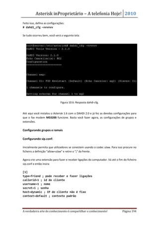 Asterisk inProprietário – A telefonia Hoje! 2010
Feito isso, defina as configurações:
# dahdi_cfg –vvvvvv

Se tudo ocorreu bem, você verá a seguinte tela:




                                Figura 10.6: Resposta dahdi-cfg.


Até aqui você instalou o Asterisk 1.6 com o DAHDI 2.0 e já fez as devidas configurações para
que o fax modem MD3200 funcione. Basta você fazer agora, as configurações de grupos e
extensões.

Configurando grupos e ramais

Configurando sip.conf:

Inicialmente permita que utilizadores se conectem usando o codec ulaw. Para isso procure no
ficheiro a definição “allow=ulaw” e retire o “;” da frente.

Agora crie uma extensão para fazer e receber ligações do computador. Vá até o fim do ficheiro
sip.conf e então insira:

[1]
type=friend ; pode receber e fazer ligações
callerid=1 ; id do cliente
username=1 ; nome
secret=1 ; senha
host=dynamic ; IP do cliente não é fixo
context=default ; contexto padrão




A verdadeira arte do conhecimento é compartilhar o conhecimento!                 Página 194
 