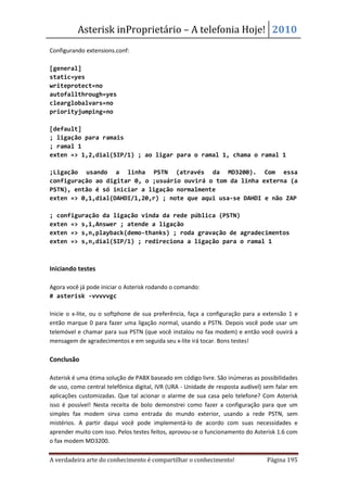 Asterisk inProprietário – A telefonia Hoje! 2010
Configurando extensions.conf:

[general]
static=yes
writeprotect=no
autofallthrough=yes
clearglobalvars=no
priorityjumping=no

[default]
; ligação para ramais
; ramal 1
exten => 1,2,dial(SIP/1) ; ao ligar para o ramal 1, chama o ramal 1

;Ligação usando a linha PSTN (através da MD3200). Com essa
configuração ao digitar 0, o ;usuário ouvirá o tom da linha externa (a
PSTN), então é só iniciar a ligação normalmente
exten => 0,1,dial(DAHDI/1,20,r) ; note que aqui usa-se DAHDI e não ZAP

; configuração da ligação vinda da rede pública (PSTN)
exten => s,1,Answer ; atende a ligação
exten => s,n,playback(demo-thanks) ; roda gravação de agradecimentos
exten => s,n,dial(SIP/1) ; redireciona a ligação para o ramal 1



Iniciando testes

Agora você já pode iniciar o Asterisk rodando o comando:
# asterisk -vvvvvgc

Inicie o x-lite, ou o softphone de sua preferência, faça a configuração para a extensão 1 e
então marque 0 para fazer uma ligação normal, usando a PSTN. Depois você pode usar um
telemóvel e chamar para sua PSTN (que você instalou no fax modem) e então você ouvirá a
mensagem de agradecimentos e em seguida seu x-lite irá tocar. Bons testes!

Conclusão

Asterisk é uma ótima solução de PABX baseado em código livre. São inúmeras as possibilidades
de uso, como central telefônica digital, IVR (URA - Unidade de resposta audível) sem falar em
aplicações customizadas. Que tal acionar o alarme de sua casa pelo telefone? Com Asterisk
isso é possível! Nesta receita de bolo demonstrei como fazer a configuração para que um
simples fax modem sirva como entrada do mundo exterior, usando a rede PSTN, sem
mistérios. A partir daqui você pode implementá-lo de acordo com suas necessidades e
aprender muito com isso. Pelos testes feitos, aprovou-se o funcionamento do Asterisk 1.6 com
o fax modem MD3200.

A verdadeira arte do conhecimento é compartilhar o conhecimento!                 Página 195
 