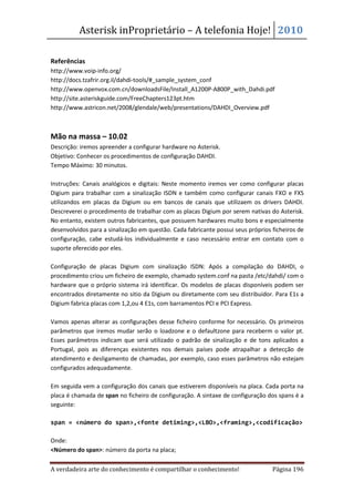 Asterisk inProprietário – A telefonia Hoje! 2010

Referências
http://www.voip-info.org/
http://docs.tzafrir.org.il/dahdi-tools/#_sample_system_conf
http://www.openvox.com.cn/downloadsFile/Install_A1200P-A800P_with_Dahdi.pdf
http://site.asteriskguide.com/FreeChapters123pt.htm
http://www.astricon.net/2008/glendale/web/presentations/DAHDI_Overview.pdf



Mão na massa – 10.02
Descrição: iremos apreender a configurar hardware no Asterisk.
Objetivo: Conhecer os procedimentos de configuração DAHDI.
Tempo Máximo: 30 minutos.

Instruções: Canais analógicos e digitais: Neste momento iremos ver como configurar placas
Digium para trabalhar com a sinalização ISDN e também como configurar canais FXO e FXS
utilizandos em placas da Digium ou em bancos de canais que utilizaem os drivers DAHDI.
Descreverei o procedimento de trabalhar com as placas Digium por serem nativas do Asterisk.
No entanto, existem outros fabricantes, que possuem hardwares muito bons e especialmente
desenvolvidos para a sinalização em questão. Cada fabricante possui seus próprios ficheiros de
configuração, cabe estudá-los individualmente e caso necessário entrar em contato com o
suporte oferecido por eles.

Configuração de placas Digium com sinalização ISDN: Após a compilação do DAHDI, o
procedimento criou um ficheiro de exemplo, chamado system.conf na pasta /etc/dahdi/ com o
hardware que o próprio sistema irá identificar. Os modelos de placas disponíveis podem ser
encontrados diretamente no sitio da Digium ou diretamente com seu distribuidor. Para E1s a
Digium fabrica placas com 1,2,ou 4 E1s, com barramentos PCI e PCI Express.

Vamos apenas alterar as configurações desse ficheiro conforme for necessário. Os primeiros
parâmetros que iremos mudar serão o loadzone e o defaultzone para receberm o valor pt.
Esses parâmetros indicam que será utilizado o padrão de sinalização e de tons aplicados a
Portugal, pois as diferenças existentes nos demais países pode atrapalhar a detecção de
atendimento e desligamento de chamadas, por exemplo, caso esses parâmetros não estejam
configurados adequadamente.

Em seguida vem a configuração dos canais que estiverem disponíveis na placa. Cada porta na
placa é chamada de span no ficheiro de configuração. A sintaxe de configuração dos spans é a
seguinte:

span = <número do span>,<fonte detiming>,<LBO>,<framing>,<codificação>

Onde:
<Número do span>: número da porta na placa;

A verdadeira arte do conhecimento é compartilhar o conhecimento!                  Página 196
 