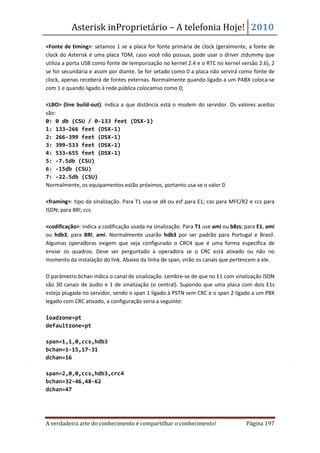 Asterisk inProprietário – A telefonia Hoje! 2010
<Fonte de timing>: setamos 1 se a placa for fonte primária de clock (geralmente, a fonte de
clock do Asterisk é uma placa TDM, caso você não possua, pode usar o driver ztdummy que
utiliza a porta USB como fonte de temporização no kernel 2.4 e o RTC no kernel versão 2.6), 2
se for secundária e assim por diante. Se for setado como 0 a placa não servirá como fonte de
clock, apenas receberá de fontes externas. Normalmente quando ligado a um PABX coloca-se
com 1 e quando ligado à rede pública colocamso como 0;

<LBO> (line build-out): indica a que distância está o modem do servidor. Os valores aceitos
são:
0: 0 db (CSU / 0-133 feet (DSX-1)
1: 133-266 feet (DSX-1)
2: 266-399 feet (DSX-1)
3: 399-533 feet (DSX-1)
4: 533-655 feet (DSX-1)
5: -7.5db (CSU)
6: -15db (CSU)
7: -22.5db (CSU)
Normalmente, os equipamentos estão próximos, portanto usa-se o valor 0.

<framing>: tipo da sinalização. Para T1 usa-se d4 ou esf para E1; cas para MFC/R2 e ccs para
ISDN; para BRI, ccs.

<codificação>: indica a codificação usada na sinalização. Para T1 use ami ou b8zs; para E1, ami
ou hdb3; para BRI, ami. Normalmente usarão hdb3 por ser padrão para Portugal e Brasil.
Algumas operadoras exigem que seja configurado o CRC4 que é uma forma específica de
enviar os quadros. Deve ser perguntado à operadora se o CRC está ativado ou não no
momento da instalação do link. Abaixo da linha de span, virão os canais que pertencem a ele.

O parâmetro bchan indica o canal de sinalização. Lembre-se de que no E1 com sinalização ISDN
são 30 canais de áudio e 1 de sinalização (o central). Supondo que uma placa com dois E1s
esteja plugada no servidor, sendo o span 1 ligado à PSTN sem CRC e o span 2 ligado a um PBX
legado com CRC ativado, a configuração seria a seguinte:

loadzone=pt
defaultzone=pt

span=1,1,0,ccs,hdb3
bchan=1-15,17-31
dchan=16

span=2,0,0,ccs,hdb3,crc4
bchan=32-46,48-62
dchan=47




A verdadeira arte do conhecimento é compartilhar o conhecimento!                   Página 197
 