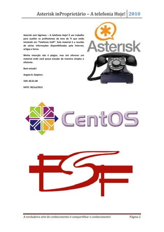 Asterisk in
                        nProprietário – A telefonia Hoje! 2010



Asterisk sem lágrimas – A telefonia Hoje! É um trabalho
para auxiliar os profissionais da área de TI que estão
iniciando em “Telefonia VoIP”. Este material é a reunião
de várias informações disponibilizadas pela Internet,
artigos e livros.

Minha intenção não é plagiar, mas sim oferecer um
material onde você possa estudar de maneira simples e
eficiente.

Bom estudo!

Angelo B. Delphini.

VER: 00.01.08

DATE: 30/Jul/2012




A verdadeira arte do conhecimento é compartilhar o conhecimento!   Página 2
 