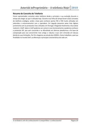 Asterisk inProprietário – A telefonia Hoje! 2010

Resumo de Conceito de Telefonia
Foram apresentados conceitos sobre telefonia desde o princípio e sua evolução durante o
tempo até chegar ao que é utilizado hoje. Durante essa linha do tempo foram vistos conceitos
de telefonia analógica, sendo a base para conhecer portas FXS e FXO muito utilizadas em
extensões e entroncamentos com a operadora. Em seguida passamos pelos links digitais
juntamente com os protocolos mais utilizados em Portugal. Chegando finalmente o foco deste
material: o VoIP. Sobre o VoIP podemos ver como é o seu funcionamento e podemos conhecer
o protocolo SIP, que vem crescendo e se difundindo em diversas plataformas e foi base de
comparação para seu concorrente mais antigo e robusto e que vem entrando em desuso
devido às suas limitações. Por fim chegamos ao estudo dos CODECs. Como trabalham, qual sua
finalidade no mundo VoIP, as diferenças e principais características de cada um.




A verdadeira arte do conhecimento é compartilhar o conhecimento!                 Página 20
 