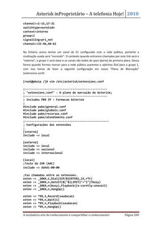 Asterisk inProprietário – A telefonia Hoje! 2010
channel=>1-15,17-31
switchtype=euroisdn
context=interno
group=2
signalling=pri_net
channel=>32-46,48-62

No ficheiro acima temos um canal de E1 configurado com a rede pública, portanto a
sinalização usada será “euroisdn”. O contexto quando entrarem chamadas por este link será o
“externo”, o grupo 1 será slave e os canais são todos do span (porta) da primeira placa. Dessa
forma quando formos marcar para a rede pública usaremos o aplictivo Dial para o grupo 1,
com isso temos de fazer o seguinte configuração em nosso “Plano de Marcação”
(extensions.conf):

[root@pbxip /]# vim /etc/asterisk/extensions.conf

;--------------------------------------------------
; "extensions.conf" - O plano de marcação do Asterisk;
;--------------------------------------------------
; Includes PBX IP – Formacao Asterisk
;
#include pabx/general.conf
#include pabx/globals.conf
#include pabx/recursos.conf
#include pabx/atendimento.conf
;---------------------------------------------------
; Configurações das extensões
;
[interno]
Include => local

[externo]
include => local
include => nacional
include => internacional

[local]
;Teste do IVR (AAC)
include => dahdi-00-00

;Faz chamadas entre as extensoes.
exten => _20XX,1,Dial(SIP/${EXTEN},15,rTt)
exten => _20XX,n,GotoIf($["${LIMIT}"="1"]?busy)
exten => _20XX,n(busy),Playback(is-curntly-unavail)
exten => _20XX,n,HangUp()

exten   =>   *99,1,Record(saudacao)
exten   =>   *99,n,Wait(1)
exten   =>   *99,n,Playback(saudacao)
exten   =>   *99,n,HangUp()

A verdadeira arte do conhecimento é compartilhar o conhecimento!                  Página 200
 