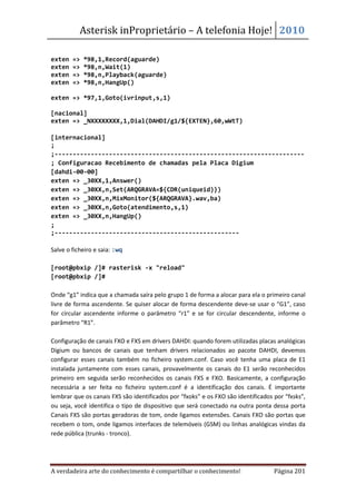 Asterisk inProprietário – A telefonia Hoje! 2010

exten   =>   *98,1,Record(aguarde)
exten   =>   *98,n,Wait(1)
exten   =>   *98,n,Playback(aguarde)
exten   =>   *98,n,HangUp()

exten => *97,1,Goto(ivrinput,s,1)

[nacional]
exten => _NXXXXXXXX,1,Dial(DAHDI/g1/${EXTEN},60,wWtT)

[internacional]
;
;---------------------------------------------------------------------
; Configuracao Recebimento de chamadas pela Placa Digium
[dahdi-00-00]
exten => _30XX,1,Answer()
exten => _30XX,n,Set(ARQGRAVA=${CDR(uniqueid)})
exten => _30XX,n,MixMonitor(${ARQGRAVA}.wav,ba)
exten => _30XX,n,Goto(atendimento,s,1)
exten => _30XX,n,HangUp()
;
;---------------------------------------------------

Salve o ficheiro e saia: :wq

[root@pbxip /]# rasterisk -x "reload"
[root@pbxip /]#

Onde “g1” indica que a chamada saíra pelo grupo 1 de forma a alocar para ela o primeiro canal
livre de forma ascendente. Se quiser alocar de forma descendente deve-se usar o “G1”, caso
for circular ascendente informe o parâmetro “r1” e se for circular descendente, informe o
parâmetro “R1”.

Configuração de canais FXO e FXS em drivers DAHDI: quando forem utilizadas placas analógicas
Digium ou bancos de canais que tenham drivers relacionados ao pacote DAHDI, devemos
configurar esses canais também no ficheiro system.conf. Caso você tenha uma placa de E1
instalada juntamente com esses canais, provavelmente os canais do E1 serão reconhecidos
primeiro em seguida serão reconhecidos os canais FXS e FXO. Basicamente, a configuração
necessária a ser feita no ficheiro system.conf é a identificação dos canais. É importante
lembrar que os canais FXS são identificados por “fxoks” e os FXO são identificados por “fxsks”,
ou seja, você identifica o tipo de dispositivo que será conectado na outra ponta dessa porta
Canais FXS são portas geradoras de tom, onde ligamos extensões. Canais FXO são portas que
recebem o tom, onde ligamos interfaces de telemóveis (GSM) ou linhas analógicas vindas da
rede pública (trunks - tronco).




A verdadeira arte do conhecimento é compartilhar o conhecimento!                   Página 201
 