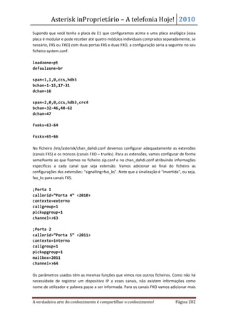 Asterisk inProprietário – A telefonia Hoje! 2010
Supondo que você tenha a placa de E1 que configuramos acima e uma placa analógica (essa
placa é modular e pode receber até quatro módulos individuais comprados separadamente, se
nessário, FXS ou FXO) com duas portas FXS e duas FXO, a configuração seria a seguinte no seu
ficheiro system.conf.

loadzone=pt
defaulzone=br

span=1,1,0,ccs,hdb3
bchan=1-15,17-31
dchan=16

span=2,0,0,ccs,hdb3,crc4
bchan=32-46,48-62
dchan=47

fxoks=63-64

fxskx=65-66

No ficheiro /etc/asterisk/chan_dahdi.conf devemos configurar adequadamente as extensões
(canais FXS) e os troncos (canais FXO – trunks). Para as extensões, vamos configurar de forma
semelhante ao que fizemos no ficheiro sip.conf e no chan_dahdi.conf atribuindo informações
específicas a cada canal que seja extensão. Vamos adicionar ao final do ficheiro as
configurações das extensões: “signalling=fxo_ks”. Note que a sinalização é “invertida”, ou seja,
fxo_ks para canais FXS.

;Porta 1
callerid=”Porta 4” <2010>
contexto=externo
callgroup=1
pickupgroup=1
channel=>63

;Porta 2
callerid=”Porta 5” <2011>
contexto=interno
callgroup=1
pickupgroup=1
mailbox=2011
channel=>64

Os parâmetros usados têm as mesmas funções que vimos nos outros ficheiros. Como não há
necessidade de registrar um dispositivo IP a esses canais, não existem informações como
nome de utilizador e palavra passe a ser informada. Para os canais FXO vamos adicionar mais


A verdadeira arte do conhecimento é compartilhar o conhecimento!                    Página 202
 