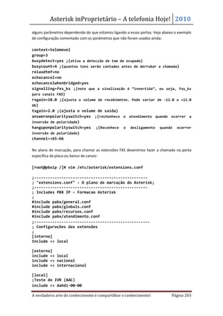 Asterisk inProprietário – A telefonia Hoje! 2010
alguns parâmetros dependendo do que estamos ligando a essas portas. Veja abaixo o exemplo
de configuração comentado com os parâmetros que não foram usados ainda:

context=telemovel
group=3
busydetect=yes ;(ativa a detecção de tom de ocupado)
busycount=4 ;(quantos tons serão contados antes de derrubar a chamada)
relaxdtmf=no
echocancel=no
echocancelwhenbridged=yes
signalling=fxs_ks ;(note que a sinalização é “invertida”, ou seja, fxs_ks
para canais FXO)
rxgain=10.0 ;(ajusta o volume de recebimetno. Pode variar de -12.0 a +12.0
db)
txgain=2.0 ;(ajusta o volume de saída)
answeronpolarityswitch=yes ;(rechonhece o atendimento quando ocorrer a
inversão de polaridade)
hanguponpolarityswitch=yes ;(Reconhece o desligamento quando ocorrer
inversão de polaridade)
channel=>65-66

No plano de marcação, para chamar as extensões FXS deveremos fazer a chamada na porta
específica da placa ou banco de canais:

[root@pbxip /]# vim /etc/asterisk/extensions.conf

;--------------------------------------------------
; "extensions.conf" - O plano de marcação do Asterisk;
;--------------------------------------------------
; Includes PBX IP – Formacao Asterisk
;
#include pabx/general.conf
#include pabx/globals.conf
#include pabx/recursos.conf
#include pabx/atendimento.conf
;---------------------------------------------------
; Configurações das extensões
;
[interno]
Include => local

[externo]
include => local
include => nacional
include => internacional

[local]
;Teste do IVR (AAC)
include => dahdi-00-00

A verdadeira arte do conhecimento é compartilhar o conhecimento!              Página 203
 