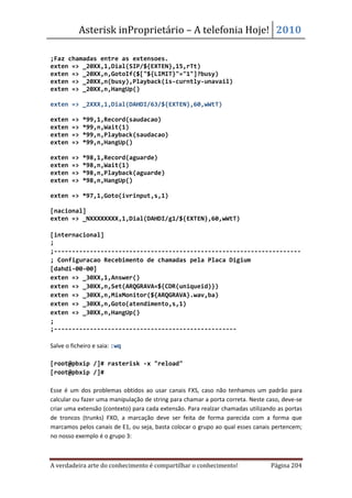 Asterisk inProprietário – A telefonia Hoje! 2010

;Faz chamadas entre as extensoes.
exten => _20XX,1,Dial(SIP/${EXTEN},15,rTt)
exten => _20XX,n,GotoIf($["${LIMIT}"="1"]?busy)
exten => _20XX,n(busy),Playback(is-curntly-unavail)
exten => _20XX,n,HangUp()

exten => _2XXX,1,Dial(DAHDI/63/${EXTEN},60,wWtT)

exten   =>   *99,1,Record(saudacao)
exten   =>   *99,n,Wait(1)
exten   =>   *99,n,Playback(saudacao)
exten   =>   *99,n,HangUp()

exten   =>   *98,1,Record(aguarde)
exten   =>   *98,n,Wait(1)
exten   =>   *98,n,Playback(aguarde)
exten   =>   *98,n,HangUp()

exten => *97,1,Goto(ivrinput,s,1)

[nacional]
exten => _NXXXXXXXX,1,Dial(DAHDI/g1/${EXTEN},60,wWtT)

[internacional]
;
;---------------------------------------------------------------------
; Configuracao Recebimento de chamadas pela Placa Digium
[dahdi-00-00]
exten => _30XX,1,Answer()
exten => _30XX,n,Set(ARQGRAVA=${CDR(uniqueid)})
exten => _30XX,n,MixMonitor(${ARQGRAVA}.wav,ba)
exten => _30XX,n,Goto(atendimento,s,1)
exten => _30XX,n,HangUp()
;
;---------------------------------------------------

Salve o ficheiro e saia: :wq

[root@pbxip /]# rasterisk -x "reload"
[root@pbxip /]#

Esse é um dos problemas obtidos ao usar canais FXS, caso não tenhamos um padrão para
calcular ou fazer uma manipulação de string para chamar a porta correta. Neste caso, deve-se
criar uma extensão (contexto) para cada extensão. Para realzar chamadas utilizando as portas
de troncos (trunks) FXO, a marcação deve ser feita de forma parecida com a forma que
marcamos pelos canais de E1, ou seja, basta colocar o grupo ao qual esses canais pertencem;
no nosso exemplo é o grupo 3:



A verdadeira arte do conhecimento é compartilhar o conhecimento!                Página 204
 