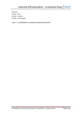 Asterisk inProprietário – A telefonia Hoje! 2010
[externo]
Include = local
Include = nacional
Include = internacional
.
exten => _[6-9]XXXXXXXX,1,Dial(DAHDI/r3/${EXTEN},60,wWtT)
.




A verdadeira arte do conhecimento é compartilhar o conhecimento!   Página 205
 