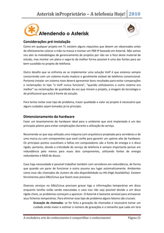 Asterisk inProprietário – A telefonia Hoje! 2010




Considerações pré-instalação
Como em qualquer projeto em TI, existem alguns requisitos que devem ser observados antes
de efetivamente colocar a mão na massa e montar um PBX IP baseado em Asterisk. Não vamos
nos ater às metodologias de gerenciamento de projetos por não ser o foco deste material de
estudo, mas montar um plano e segui-lo da melhor forma possível é uma das fontes para ser
bem-sucedido no projeto de telefonia.

Outro desafio que se enfrenta ao se implementar uma solução VoIP é que estamos sempre
concorrendo com um sistema muito maduro e geralmente estável de telefonia convencional.
Portanto instalar um sistema novo deverá apresentar bons resultados para evitar comparações
e reclamações to tipo “o VoIP nunca funciona”, “quando utilizávamos o outro sistema era
melhor” ou reclamações de qualidade da voz que minam o projeto, a imagem da tecnologia e
do profissional que está à frente da solução.

Para tentar evitar esse tipo de problema, trazer qualidade e valor ao projeto é necessário que
alguns cuidados sejam tomados já no princípio.


Dimensionamento do hardware
Fazer um levantamento do hardware ideal para o ambiente que será implantado é um dos
principais pilares para evitar complicações durante a utilização do serviço.

Recomenda-se que seja utilizada uma máquina com arquitetura projetada para servidores e de
uma marca ou com componentes que você confie para garantir um uptime alto de hardware.
Os principais pontos suscetíveis a falhas em computadores são a fonte de energia e o disco
rígido; portanto, devido a criticidade do serviço de telefonia é sempre importante pensar em
redundância pelo menos para esses dois componentes, utilizando fontes de energia
redundantes e RAID de discos.

Caso haja necessidade é possível trabalhar também com servidores em redundância, de forma
que quando um parar de funcionar o outro assuma seu lugar automaticamente. Ambientes
como esse são chamados de clusters de alta disponibilidade ou HA (High Availability). Existem
ferramentas para GNU/Linux que fazem esse processo.

Diversos serviços no GNU/Linux precisam gravar logs e informações temporárias em disco
enquanto tarefas estão sendo executadas e caso isso não seja possível devido a um disco
rígido cheio, os problemas começam a aparecer. O Asterisk é bastante sensível para armazenar
seus ficheiros temporários. Para eliminar esse tipo de problema alguns fatores são cruciais:
     • Gravação de chamadas: se for feita a gravação de chamadas é necessário tomar um
         cuidado ainda maior e estimar o número de gravações e o tamanho que cada um terá


A verdadeira arte do conhecimento é compartilhar o conhecimento!                   Página 21
 