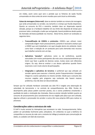 Asterisk inProprietário – A telefonia Hoje! 2010
       em média, assim como qual será o período que os ficheiros de áudio ficarão
       armazenados em disco antes de serem movidos para outro local ou eliminados.

   •   Caixas de mensagens (Voice-mail): deve-se atentar também ao número de mensagens
       que serão armazenadas no servidor, seu tamanho e o tempo que ficarão disponíveis.
       Quanto ao consumo da CPU e memória, também deve ser dispensada especial
       atenção, porque se o hardware trabalhar em seu limite não dispondo de tempo para
       processar toda a sinalização e áudio que será gerado, haverá problemas desde quedas
       de chamadas até baixa qualidade nas mesmas. Desta forma, devem ser analisados os
       seguintes itens:

           o   Transcodificação de CODECs e protocolos: CODECs que utilizam maior
               compressão exigem maior processamento, portanto é necessário analisar qual
               o CODEC que será trabalhado e em qual situação dentro do ambiente. Assim
               como fazer a tradução de um protocolo para outro demanda mais recursos
               que trabalhar somente com um tipo.

           o   Aplicativos “pesados”: aplicativos como os de conferência, quando
               executados com muitos participantes são mais caras computacionalmente por
               terem que fazer a gestão de diversos canais, muitas vezes com diferentes
               origens. Ou seja, deve-se analisar o uso desses aplicativos quando forem
               essenciais e com muito volume de participações.

           o   Integrações e aplicativos de terceiros: é preferível que seja utilizado um
               servidor apenas para executar o Asterisk, porém frequentemente é desejado
               integra-lo a outros aplicativos no mesmo servidor. Desde que o consumo dos
               recursos exigidos pelo programa seja conhecido não haverá maiores
               problemas, mas não deve ser desconsiderado.

Sempre que for utilizado Hardware conectado aos slots PCI é exigida uma observação da
velocidade do barramento e no controlo de compartilhamento dos IRQs. Perdas de
desempenho pelas placas podem acarretar picotes, eco e outros problemas envolvendo a
qualidade do áudio e sinalização das chamadas. Deve-se prestar atenção também quanto ao
consumo de processamento para cancelamento de eco exigido pela placa que será utilizada,
algumas utilizam o processador do servidor e outras têm seus próprios DSPs para realizar os
processos.


Considerações sobre a estrutura de rede
O VoIP é muito sensível às intempéries que acontecem na rede. Consequentemente, falhas
podem ser percebidas facilmente pelos utilizadores. Em ambientes no qual a telefonia irá
compartilhar os recursos da rede com o restante do tráfego já existente para comunicação de
dados, os cuidados com QoS são essenciais.




A verdadeira arte do conhecimento é compartilhar o conhecimento!                 Página 22
 