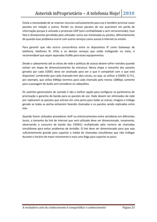 Asterisk inProprietário – A telefonia Hoje! 2010
Existe a necessidade de se reservar recursos exclusivamente para voz e também priorizar esses
pacotes em relação a outros. Perder ou atrasar pacotes de voz acarretam em perda de
informação porque é utilizado o protocolo UDP (sem confiabilidade e sem retransmissão). Esse
fato é diretamente percebido pelo utilizador como voz metalizada ou picotes, diferentemente
de quando esse problema ocorre com outros serviços como acesso à Internet ou emails.

Para garantir que não ocorra concorrência entre os dispositivos IP como Gateways de
telefonia, telefones IP, ATAs e os demais serviços que estão trafegando no meio, é
recomendável que sejam separadas VLANs para esses equipamentos.

Desde o cabeamento até os ativos de rede e políticas de acesso devem sofrer revisões quando
estiver em etapa de dimensionamento da estrutura. Nessa etapa o tamanho dos pacotes
gerados por cada CODEC deve ser analisado para ver o que é compatível com o que está
disponível. Lembrando que cada chamada tem dois canais, ou seja, se utilizar o CODEC G.711,
por exemplo, que utiliza 64Kbps teremos para cada chamada pelo menos 128Kbps somente
para a passagem de áudio sem considerar os cabeçalhos.

Os switches gerenciáveis de camada 3 são a melhor opção para configurar os parâmetros de
priorização e garantia de banda para os pacotes de voz. Hubs devem ser eliminados da rede
por replicarem os pacotes que entram em uma porta para todas as outras; imagine o tráfego
gerado se todas as portas estiverem fazendo chamadas e os pacotes sendo replicados entre
elas.

Quando forem utilizados provedores VoIP ou entroncamentos entre servidores em diferentes
locais, o tamanho do link de Internet que será utilizado deve ser dimensionado, novamente,
observando o consumo de banda dos CODECs multiplicado pelo número de chamadas
simultâneas para evitar problemas de lentidão. O link deve ser dimensionado para que seja
suficientemente grande para suportar a média de chamadas simultâneas que irão trafegar
durante o horário de maior movimento e mais uma folga para suportar os picos.




A verdadeira arte do conhecimento é compartilhar o conhecimento!                  Página 23
 