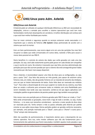 Asterisk inProprietário – A telefonia Hoje! 2010




GNU/Linux com Asterisk
O Asterisk pode ser utilizado em qualquer distribuição GNU/Linux ou BSD sem necessidade de
adaptações, sinta-se a vontade para escolher o sistema operacional que você tem mais
familiaridade e tenha bom desempenho em servidores. A melhor distribuição com certeza será
a que você tiver melhor facilidade para manter.

Para ter maior controlo e segurança quando os serviços estiverem sendo executados o é
importante que o sistema de ficheiros (File System) esteja particionado de acordo com o
sistema que você irá montar.

Com um bom particionamento, caso ocorra algum erro em uma das partições fica mais fácil
recuperar os dados que estão armazenados em outras delas, isolando a falha para causar o
menor dano possível em seu PBX IP.

Outro benefício é o controlo do volume dos dados que serão gravados em cada uma das
partições. Ou seja, você sabe exatamente quanto pode gravar em cada divisão sem atrapalhar
o que é escrito em outra. No entanto é necessário que seja feita uma boa administração das
partições para que não ocorram paradas por que o sistema não está conseguindo gravar dados
necessários por não haver mais espaço disponível.

Para o Asterisk, é recomendável separar uma fatia do disco para as configurações, ou seja,
para a pasta “/etc”. Essa fatia não precisa ser mito grande, pois apesar de existirem vários
ficheiros nela, em média, não são grandes ficheiros em se tratando do tamanho dos kilobytes,
uma vez que se tratam basicamente de textos. Outra fatia deve ser reservada aos módulos
“/usr”. Para evitar a disseminação de erros que surgirem no núcleo do seu sistema, essa fatia
deve ser ampla o suficiente para armazenar todos os módulos com certa flexibilidade para
serem instalados mais tarde caso seja necessário. Lembre-se de que alguns aplicativos com
instalações padrão via gerenciadores de pacotes podem gerar logs também nessa partição.

Pelo menos mais uma partição para os ficheiros gerados pelo PBX IP deve ser criada, o “/var”.
Nela serão armazenadas as gravações, voice-mails e logs de todo o servidor, ou seja, muitos
ficheiros, – e às vezes com tamanhos consideráveis - portanto a maior porção do disco deve
ser reservada para ela. Tenha sempre à mão as pastas utilizadas pelo Asterisk por padrão
orientar as suas ações nessa etapa. Outras partições podem ser geradas conforme necessário,
por exemplo, uma partição reservada para o “/boot”, outra para o “/home” e outra para o
“/tmp” sempre são interessantes.

Além das questões de particionamento, é importante atentar para o desempenho do seu
sistema operativo. Para isso, evite instalar softwares que não são fundamentais para o
funcionamento dos aplicativos que forem executadas e também aquelas muito pesadas e que

A verdadeira arte do conhecimento é compartilhar o conhecimento!                  Página 24
 