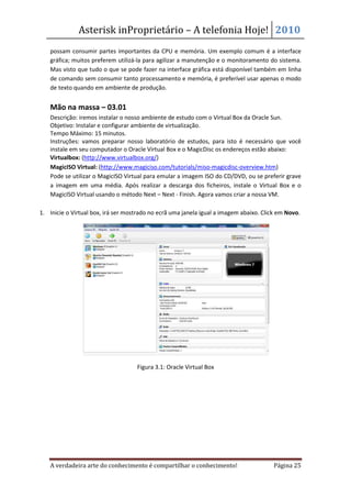 Asterisk inProprietário – A telefonia Hoje! 2010
    possam consumir partes importantes da CPU e memória. Um exemplo comum é a interface
    gráfica; muitos preferem utilizá-la para agilizar a manutenção e o monitoramento do sistema.
    Mas visto que tudo o que se pode fazer na interface gráfica está disponível também em linha
    de comando sem consumir tanto processamento e memória, é preferível usar apenas o modo
    de texto quando em ambiente de produção.


    Mão na massa – 03.01
    Descrição: iremos instalar o nosso ambiente de estudo com o Virtual Box da Oracle Sun.
    Objetivo: Instalar e configurar ambiente de virtualização.
    Tempo Máximo: 15 minutos.
    Instruções: vamos preparar nosso laboratório de estudos, para isto é necessário que você
    instale em seu computador o Oracle Virtual Box e o MagicDisc os endereços estão abaixo:
•   Virtualbox: (http://www.virtualbox.org/)
•   MagicISO Virtual: (http://www.magiciso.com/tutorials/miso-magicdisc-overview.htm)
    Pode se utilizar o MagicISO Virtual para emular a imagem ISO do CD/DVD, ou se preferir grave
    a imagem em uma média. Após realizar a descarga dos ficheiros, instale o Virtual Box e o
    MagicISO Virtual usando o método Next – Next - Finish. Agora vamos criar a nossa VM.

1. Inicie o Virtual box, irá ser mostrado no ecrã uma janela igual a imagem abaixo. Click em Novo.




                                    Figura 3.1: Oracle Virtual Box




    A verdadeira arte do conhecimento é compartilhar o conhecimento!                    Página 25
 