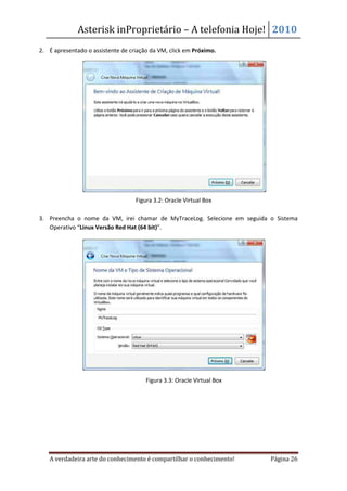 Asterisk inProprietário – A telefonia Hoje! 2010
2. É apresentado o assistente de criação da VM, click em Próximo.




                                   Figura 3.2: Oracle Virtual Box

3. Preencha o nome da VM, irei chamar de MyTraceLog. Selecione em seguida o Sistema
   Operativo “Linux Versão Red Hat (64 bit)”.




                                       Figura 3.3: Oracle Virtual Box




   A verdadeira arte do conhecimento é compartilhar o conhecimento!       Página 26
 
