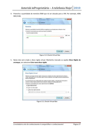 Asterisk inProprietário – A telefonia Hoje! 2010
4. Preencha a quantidade de memória RAM que irá ser alocada para a VM. Por exemplo, 4096
   MB (4 GB).




                                      Figura 3.4: Oracle Virtual Box

5. Nesta tela será criado o disco rígido virtual. Mantenha marcado as opções Disco Rígido de
   arranque, em selecione Criar novo disco rígido.




                                  Figura 3.5: Oracle Virtual Box




   A verdadeira arte do conhecimento é compartilhar o conhecimento!               Página 27
 