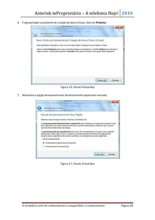 Asterisk inProprietário – A telefonia Hoje! 2010
6. É apresentado o assistente de criação do disco virtual, click em Próximo.




                                    Figura 3.6: Oracle Virtual Box

7. Mantenha a opção Armazenamento dinamicamente expansível marcada.




                                    Figura 3.7: Oracle Virtual Box




    A verdadeira arte do conhecimento é compartilhar o conhecimento!           Página 28
 