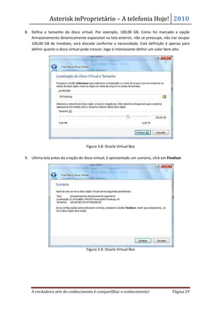 Asterisk inProprietário – A telefonia Hoje! 2010
8. Defina o tamanho do disco virtual. Por exemplo, 100,00 GB. Como foi marcado a opção
   Armazenamento dinamicamente expansível na tela anterior, não se preocupe, não irar ocupar
   100,00 GB de imediato, será alocado conforme a necessidade. Está definição é apenas para
   definir quanto o disco virtual pode crescer, logo é interessante definir um valor bem alto.




                                     Figura 3.8: Oracle Virtual Box

9. Ultima tela antes da criação do disco virtual, é apresentado um sumário, click em Finalizar.




                                     Figura 3.9: Oracle Virtual Box




    A verdadeira arte do conhecimento é compartilhar o conhecimento!                     Página 29
 