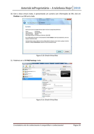 Asterisk inProprietário – A telefonia Hoje! 2010
10. Com o disco virtual criado, é apresentando um sumário com informações da VM, click em
    Finalizar e sua VM será criada.




                                Figura 3.10: Oracle Virtual Box

11. Podemos ver a VM MyTraceLog criada.




                                Figura 3.11: Oracle Virtual Box




   A verdadeira arte do conhecimento é compartilhar o conhecimento!            Página 30
 