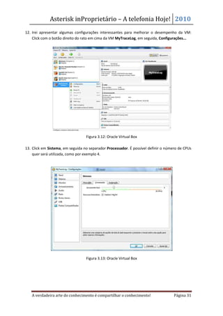 Asterisk inProprietário – A telefonia Hoje! 2010
12. Irei apresentar algumas configurações interessantes para melhorar o desempenho da VM:
    Click com o botão direito do rato em cima da VM MyTraceLog, em seguida, Configurações...




                                  Figura 3.12: Oracle Virtual Box

13. Click em Sistema, em seguida no separador Processador. É possível definir o número de CPUs
    quer será utilizada, como por exemplo 4.




                                  Figura 3.13: Oracle Virtual Box




   A verdadeira arte do conhecimento é compartilhar o conhecimento!                 Página 31
 