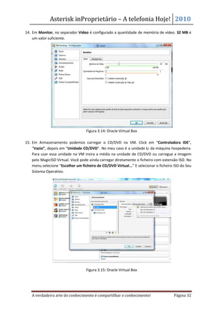 Asterisk inProprietário – A telefonia Hoje! 2010
14. Em Monitor, no separador Vídeo é configurado a quantidade de memória de vídeo. 32 MB é
    um valor suficiente.




                                   Figura 3.14: Oracle Virtual Box

15. Em Armazenamento podemos carregar o CD/DVD na VM. Click em “Controladora IDE”,
    “Vazio”, depois em “Unidade CD/DVD”. No meu caso é a unidade L: da máquina hospedeira.
    Para usar essa unidade na VM insira a média na unidade de CD/DVD ou carregue a imagem
    pelo MagicISO Virtual. Você pode ainda carregar diretamente o ficheiro com extensão ISO. No
    menu selecione “Escolher um ficheiro de CD/DVD Virtual...” E selecionar o ficheiro ISO do Seu
    Sistema Operativo.




                                   Figura 3.15: Oracle Virtual Box




   A verdadeira arte do conhecimento é compartilhar o conhecimento!                   Página 32
 