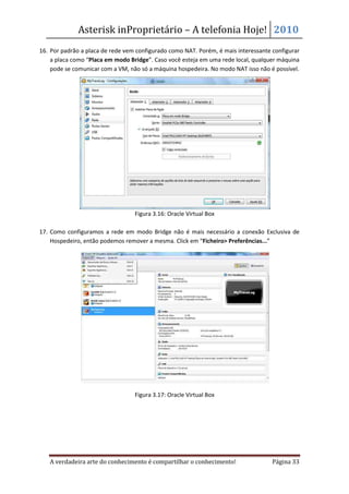 Asterisk inProprietário – A telefonia Hoje! 2010
16. Por padrão a placa de rede vem configurado como NAT. Porém, é mais interessante configurar
    a placa como “Placa em modo Bridge”. Caso você esteja em uma rede local, qualquer máquina
    pode se comunicar com a VM, não só a máquina hospedeira. No modo NAT isso não é possível.




                                  Figura 3.16: Oracle Virtual Box

17. Como configuramos a rede em modo Bridge não é mais necessário a conexão Exclusiva de
    Hospedeiro, então podemos remover a mesma. Click em “Ficheiro> Preferências...”




                                  Figura 3.17: Oracle Virtual Box




   A verdadeira arte do conhecimento é compartilhar o conhecimento!                 Página 33
 