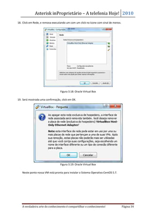 Asterisk inProprietário – A telefonia Hoje! 2010
18. Click em Rede, e remova executando um com um click no ícone com sinal de menos.




                                  Figura 3.18: Oracle Virtual Box

19. Será mostrada uma confirmação, click em OK.




                                  Figura 3.19: Oracle Virtual Box

   Neste ponto nossa VM está pronta para instalar o Sistema Operativo CentOS 5.7.




   A verdadeira arte do conhecimento é compartilhar o conhecimento!                   Página 34
 
