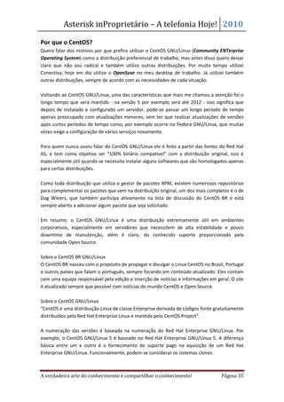 Asterisk inProprietário – A telefonia Hoje! 2010

Por que o CentOS?
Quero falar dos motivos por que prefiro utilizar o CentOS GNU/Linux (Community ENTerprise
Operating System) como a distribuição preferencial de trabalho, mas antes disso quero deixar
claro que não sou radical e também utilizo outras distribuições. Por muito tempo utilizei
Conectiva, hoje em dia utilizo o OpenSuse no meu desktop de trabalho. Já utilizei também
outras distribuições, sempre de acordo com as necessidades de cada situação.

Voltando ao CentOS GNU/Linux, uma das características que mais me chamou a atenção foi o
longo tempo que será mantido - na versão 5 por exemplo será até 2012 - isso significa que
depois de instalado e configurado um servidor, pode-se passar um longo período de tempo
apenas preocupado com atualizações menores, sem ter que realizar atualizações de versões
após curtos períodos de tempo como, por exemplo ocorre no Fedora GNU/Linux, que muitas
vezes exige a configuração de vários serviços novamente.

Para quem nunca ouviu falar do CentOS GNU/Linux ele é feito a partir das fontes do Red Hat
AS, e tem como objetivo ser “100% binário compatível” com a distribuição original, isso é
especialmente útil quando se necessita instalar alguns softwares que são homologados apenas
para certas distribuições.

Como toda distribuição que utiliza o gestor de pacotes RPM, existem numerosos repositórios
para complementar os pacotes que vem na distribuição original, um dos mais completos é o de
Dag Wieers, que também participa ativamente na lista de discussão do CentOS BR e está
sempre aberto a adicionar algum pacote que seja solicitado.

Em resumo: o CentOS GNU/Linux é uma distribuição extremamente útil em ambientes
corporativos, especialmente em servidores que necessitem de alta estabilidade e pouco
downtime de manutenção, além é claro, do conhecido suporte proporcionado pela
comunidade Open Source.

Sobre o CentOS BR GNU/Linux
O CentOS BR nasceu com o propósito de propagar e divulgar o Linux CentOS no Brasil, Portugal
e outros países que falam o português, sempre focando em conteúdo atualizado. Eles contam
com uma equipa responsável pela edição e inserção de notícias e informações em geral. O site
é atualizado sempre que possível com notícias do mundo CentOS e Open Source.

Sobre o CentOS GNU/Linux
"CentOS é uma distribuição Linux de classe Enterprise derivada de códigos fonte gratuitamente
distribuídos pela Red Hat Enterprise Linux e mantida pelo CentOS Project”.

A numeração das versões é baseada na numeração do Red Hat Enterprise GNU/Linux. Por
exemplo, o CentOS GNU/Linux 5 é baseado no Red Hat Enterprise GNU/Linux 5. A diferença
básica entre um e outro é o fornecimento de suporte pago na aquisição de um Red Hat
Enterprise GNU/Linux. Funcionalmente, podem-se considerar os sistemas clones.



A verdadeira arte do conhecimento é compartilhar o conhecimento!                  Página 35
 