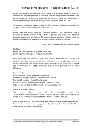 Asterisk inProprietário – A telefonia Hoje! 2010
CentOS GNU/Linux proporciona um grande acesso aos softwares padrão da indústria,
incluindo total compatibilidade com os pacotes de softwares preparados especificamente para
os sistemas da Red Hat Enterprise GNU/Linux. Isso lhe dá o mesmo nível de segurança e
suporte através de updates que outras soluções Linux Enterprise, porém sem custo.

Suporta tanto ambiente de servidores para aplicações de missão crítica quanto ambiente de
estações de trabalho e ainda possui uma versão Live CD.

CentOS GNU/Linux possui numerosas vantagens, incluindo: uma comunidade ativa e
crescente, um rápido desenvolvimento e teste de pacotes, uma extensa rede depósitos
contendo seus ficheiros em formato ISO, desenvolvedores acessíveis, múltiplos canais de
suporte, incluindo suporte em português e suporte comercial através de parceiros.

                                       Fonte: Trecho retirado de: wiki do CentOS GNU/Linux

Site Oficial
CentOS GNU/Linux (Inglês) - “http://www.centos.org/”
CentOS GNU/Linux (Português) - “http://centosbr.org/”

Neste documento, você encontra os passos para instalar a distribuição Linux CentOS 5.7. O
objetivo é contribuir para que os utilizadores iniciantes tenham uma base para instalar o
sistema rapidamente. Pode ser uma referência para instalação de outras distribuições como a
Red Hat GNU/Linux ou a Fedora GNU/Linux, que são muito parecidas com o CentOS
GNU/Linux.

Recomendações
Recomendo leitura com prática dos seguintes livros;
Programação Avançada em Linux – Gleicon da Silveira Moraes
Shell Script Profissional – Aurélio Marinho Jargas
Comandos do Linux “Guia de Consulta Rápida” - Roberto G. A. Veiga
Todos os livros acima são da editora Novatec “www.novatec.com.br”.

Instalando o CentOS GNU/Linux
Você       pode       adquirir     uma       ISO      da      distribuição    neste link
“http://isoredirect.centos.org/centos/5/isos/” quando da elaboração deste material de
estudo, no site encontrava-se a versão CentOS 5.7 i386 e a CentOS 5.7 x86_64.

Antes de você instalar o CentOS GNU/Linux, deve verificar a compatibilidade do seu sistema.
Para isso você pode pesquisar no google, ou ainda, solicitar ajuda no fórum do VOL (Viva o
Linux – Porque nós amamos a liberdade!).




A verdadeira arte do conhecimento é compartilhar o conhecimento!                 Página 36
 