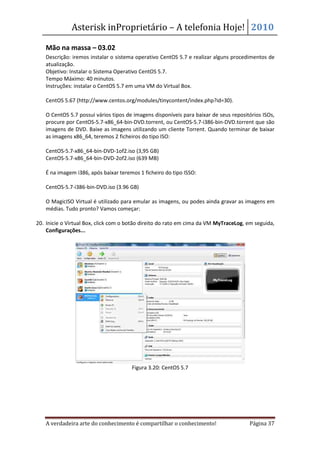 Asterisk inProprietário – A telefonia Hoje! 2010

   Mão na massa – 03.02
   Descrição: iremos instalar o sistema operativo CentOS 5.7 e realizar alguns procedimentos de
   atualização.
   Objetivo: Instalar o Sistema Operativo CentOS 5.7.
   Tempo Máximo: 40 minutos.
   Instruções: instalar o CentOS 5.7 em uma VM do Virtual Box.

   CentOS 5.67 (http://www.centos.org/modules/tinycontent/index.php?id=30).

   O CentOS 5.7 possui vários tipos de imagens disponíveis para baixar de seus repositórios ISOs,
   procure por CentOS-5.7-x86_64-bin-DVD.torrent, ou CentOS-5.7-i386-bin-DVD.torrent que são
   imagens de DVD. Baixe as imagens utilizando um cliente Torrent. Quando terminar de baixar
   as imagens x86_64, teremos 2 ficheiros do tipo ISO:

   CentOS-5.7-x86_64-bin-DVD-1of2.iso (3,95 GB)
   CentOS-5.7-x86_64-bin-DVD-2of2.iso (639 MB)

   É na imagem i386, após baixar teremos 1 ficheiro do tipo ISSO:

   CentOS-5.7-i386-bin-DVD.iso (3.96 GB)

   O MagicISO Virtual é utilizado para emular as imagens, ou podes ainda gravar as imagens em
   médias. Tudo pronto? Vamos começar:

20. Inicie o Virtual Box, click com o botão direito do rato em cima da VM MyTraceLog, em seguida,
    Configurações...




                                      Figura 3.20: CentOS 5.7




   A verdadeira arte do conhecimento é compartilhar o conhecimento!                   Página 37
 