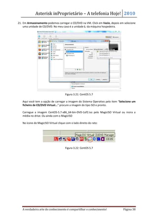 Asterisk inProprietário – A telefonia Hoje! 2010
21. Em Armazenamento podemos carregar o CD/DVD na VM. Click em Vazio, depois em selecione
    uma unidade de CD/DVD. No meu caso é a unidade L: da máquina hospedeira.




                                      Figura 3.21: CentOS 5.7

   Aqui você tem a opção de carregar a imagem do Sistema Operativo pelo item “Selecione um
   ficheiro de CD/DVD Virtual...” procure a imagem do tipo ISO e pronto.

   Carregue a imagem CentOS-5.7-x86_64-bin-DVD-1of2.iso pelo MagicISO Virtual ou insira a
   média no drive. Ou ainda com o MagicISO

   No ícone do MagicISO Virtual clique com o lado direito do rato:




                                      Figura 3.22: CentOS 5.7




   A verdadeira arte do conhecimento é compartilhar o conhecimento!             Página 38
 