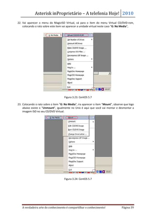 Asterisk inProprietário – A telefonia Hoje! 2010
22. Vai aparecer o menu do MagicISO Virtual, vá para o item do menu Virtual CD/DVD-rom,
    colocando o rato sobre este item vai aparecer a unidade virtual neste caso “G: No Media”,




                                     Figura 3.23: CentOS 5.7

23. Colocando o rato sobre o item “G: No Media”, ira aparecer o item “Mount”, observe que logo
    abaixo existe o “Unmount”, igualmente no Unix é aqui que você vai montar e desmontar a
    imagem ISO no seu CD/DVD Virtual.




                                     Figura 3.24: CentOS 5.7




   A verdadeira arte do conhecimento é compartilhar o conhecimento!                 Página 39
 
