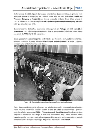 Asterisk in
                    nProprietário – A telefonia Hoje! 2010
de Novembro de 1877, ligando Carcavelos à Central do Cabo em Lisboa. A primeira rede
telefónica pública foi inaugurada em Lisboa a 26 de Abril de 1882 pela Edison Gower Bell
Telephone Company of Europe Ltd que tinha a concessão atribuída desde 13 de Janeiro de
                                             a
1882. A concessão foi transferida para a The Anglo Portuguese Telephone Company (APT) em
1887 que a manteve até 1968.

O primeiro serviço de telefone automático foi inaugurado em Portugal em 1930 e em 25 de
Setembro de 1937 a APT inaugurou a primeira estação automática na Estrela em Lisboa. Nesse
ano a rede da APT tinha 48 000 assinantes.

Nessa época eram necessários pontos centralizados que fizessem a comutação manual entre a
origem e o destino: eram os primeiros PBXs ( (Private Branch Exchange), a figura 1.2 mostra
                                                                     ),
como era uma central telefónica nesta época.




             Figura 1.2: Comutação manual de chamadas feitas por telefonistas.

Com a disseminação do uso do telefone a sua adoção comercial, a necessidade de agilidade e
             minação
novos recursos envolvendo telefonia vieram à tona. Em 1889 foi desenvolvida a primeira
central telefónica automática (
                              (PABX – Private Automatic Branch Exchange) tendo seu projeto
                                                                          )
ampliado e melhorado até atingir o nível que conhecemos hoje. Novos recursos como
gravação, música em espera e atendimento automático vieram a ser incorporados às centrais
telefónicas com o avanço da tecnologia. A figura 1.3 mostra uma central PABX.



A verdadeira arte do conhecimento é compartilhar o conhecimento!                  Página 4
 