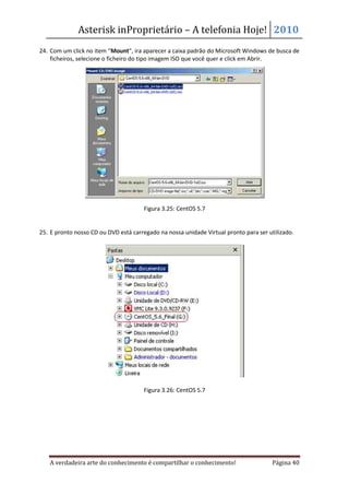 Asterisk inProprietário – A telefonia Hoje! 2010
24. Com um click no item “Mount”, ira aparecer a caixa padrão do Microsoft Windows de busca de
    ficheiros, selecione o ficheiro do tipo imagem ISO que você quer e click em Abrir.




                                       Figura 3.25: CentOS 5.7


25. E pronto nosso CD ou DVD está carregado na nossa unidade Virtual pronto para ser utilizado.




                                       Figura 3.26: CentOS 5.7




   A verdadeira arte do conhecimento é compartilhar o conhecimento!                    Página 40
 